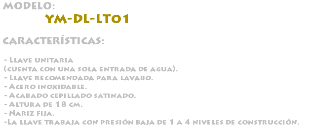 &nbsp;MODELO: YM-DL-LT01 CARACTERÍSTICAS: - Llave unitaria (cuenta con una sola entrada de agua). - Llave recomendada para lavabo. - Acero inoxidable. - Acabado cepillado satinado. - Altura de 18 cm. - Nariz fija. -La llave trabaja con presión baja de 1 a 4 niveles de construcción.