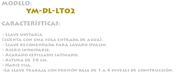 &nbsp;MODELO: YM-DL-LT02 CARACTERÍSTICAS: - Llave unitaria (cuenta con una sola entrada de agua). - Llave recomendada para lavabo ovalin. - Acero inoxidable. - Acabado cepillado satinado. - Altura de 30 cm. - Nariz fija. -La llave trabaja con presión baja de 1 a 4 niveles de construcción.
